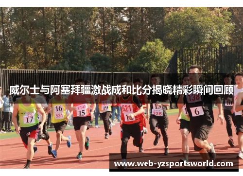 威尔士与阿塞拜疆激战成和比分揭晓精彩瞬间回顾